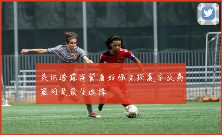 美记透露高管看好福克斯夏季交易篮网是最佳选择