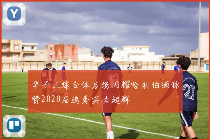 华子三球合体后场闪耀哈利伯顿称赞2020届选秀实力超群